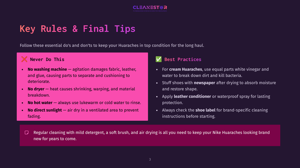 3 Key Rules And Final Tips 1 Key Rules &Amp; Final Tips For Cleaning Nike Huaraches: Do Not Machine Wash Or Dry; Use Mild Detergent, Soft Brush, And Air Dry. Cream Huaraches Need White Vinegar And Water, And Should Be Stuffed With Newspaper After Drying.