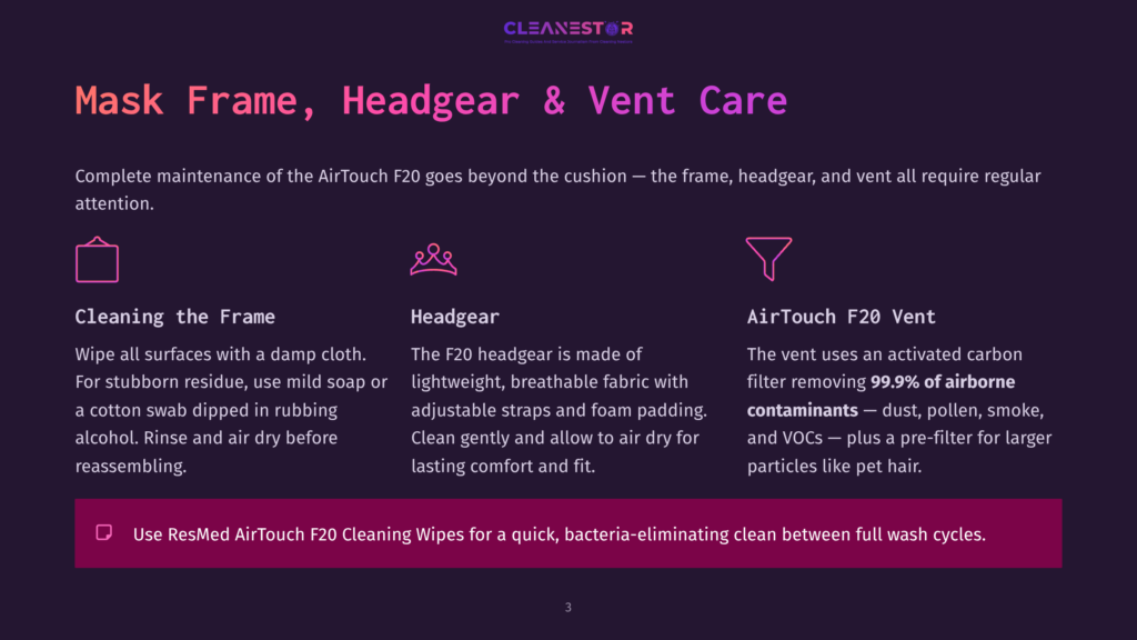 Cleanestor Logo. Text Reads: Mask Frame, Headgear &Amp; Vent Care. Complete Maintenance Of The Airtouch F20 Goes Beyond The Cushion - The Frame, Headgear, And Vent All Require Regular Attention. Cleaning The Frame: Wipe All Surfaces With A Damp Cloth. For Stubborn Residue, Use Mild Soap Or A Cotton Swab Dipped In Rubbing Alcohol. Rinse And Air Dry Before Reassembling. Headgear: The F20 Headgear Is Made Of Lightweight, Breathable Fabric With Adjustable Straps And Foam Padding. Clean Gently And Allow To Air Dry For Lasting Comfort And Fit. Airtouch F20 Vent: The Vent Uses An Activated Carbon Filter Removing 99.9% Of Airborne Contaminants - Dust, Pollen, Smoke, And Vocs - Plus A Pre-Filter For Larger Particles Like Pet Hair. Use Resmed Airtouch F20 Cleaning Wipes For A Quick, Bacteria-Eliminating Clean Between Full Wash Cycles.