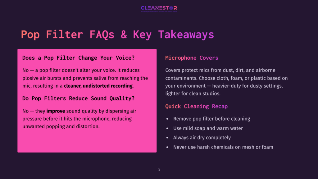 Pop Filter Faqs &Amp; Key Takeaways: Does A Pop Filter Change Your Voice? No, It Reduces Plosive Bursts. Do Pop Filters Reduce Sound Quality? No, They Improve Sound Quality By Dispersing Air Pressure. Microphone Covers Protect Mics From Dust, Dirt, And Airborne Contaminants. Quick Cleaning Recap: Remove Pop Filter, Use Mild Soap And Warm Water, Air Dry, Never Use Harsh Chemicals.