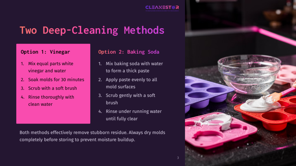 Two Deep-Cleaning Methods For Molds: Option 1: Vinegar Soak With Equal Parts Vinegar And Water For 30 Minutes, Then Rinse. Option 2: Baking Soda Paste Applied To Mold Surfaces, Scrubbed, And Rinsed. Both Methods Remove Stubborn Residue And Dry Molds Completely Before Storing.