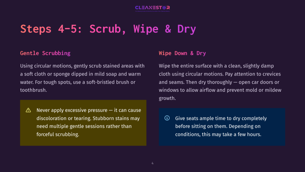 Steps 4-5: Scrub, Wipe &Amp; Dry. Gentle Scrubbing With Circular Motions Using A Cloth Or Sponge. Wipe Down With A Clean, Slightly Damp Cloth, Then Dry Thoroughly, Opening Car Doors And Windows To Allow Airflow And Prevent Mold.