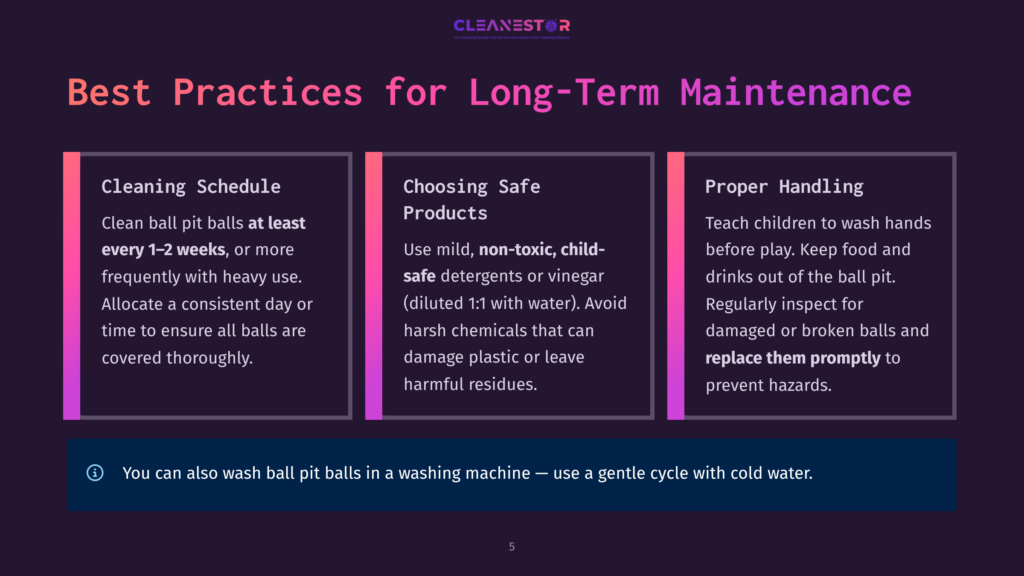 Three Sections Of A Webpage Detailing Best Practices For Long-Term Maintenance Of Ball Pit Balls. The First Section, &Quot;Cleaning Schedule,&Quot; Instructs Users To Clean Ball Pit Balls At Least Every 1-2 Weeks Or More Frequently With Heavy Use, Using A Gentle Cycle With Cold Water. The Second Section, &Quot;Choosing Safe Products,&Quot; Advises Using Mild, Non-Toxic, Child-Safe Detergents Or Vinegar (Diluted 1:1 With Water) And Avoiding Harsh Chemicals. The Third Section, &Quot;Proper Handling,&Quot; Emphasizes Teaching Children To Wash Hands Before Play And Regularly Inspecting For Damaged Or Broken Balls To Prevent Hazards.