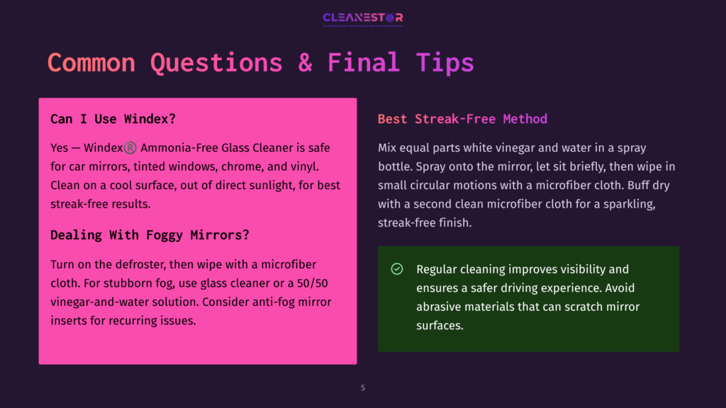 Cleanestor Faq: &Quot;Can I Use Windex?&Quot; Yes, For Streak-Free Car Mirrors, Tinted Windows, Chrome, And Vinyl. &Quot;Dealing With Foggy Mirrors?&Quot; Use Glass Cleaner Or Vinegar-Water Solution. Best Streak-Free Method: Mix Equal Parts White Vinegar And Water, Spray On Mirror, Wipe With Microfiber Cloth, Buff Dry With A Second Microfiber Cloth.