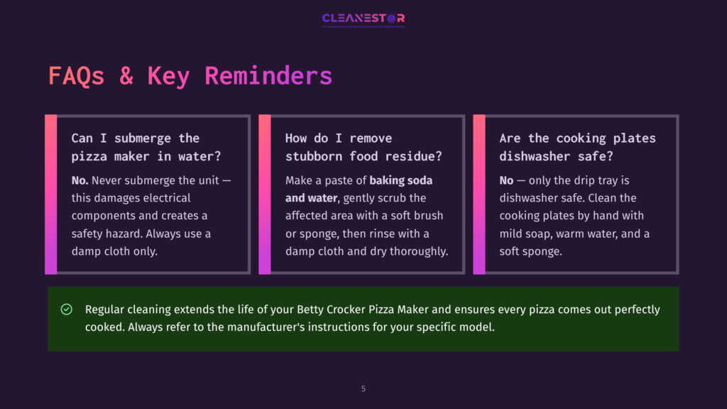 5 Faqs And Key Reminders Faqs And Key Reminders For Betty Crocker Pizza Maker: Can I Submerge The Pizza Maker In Water? How Do I Remove Stubborn Food Residue? Are The Cooking Plates Dishwasher Safe?