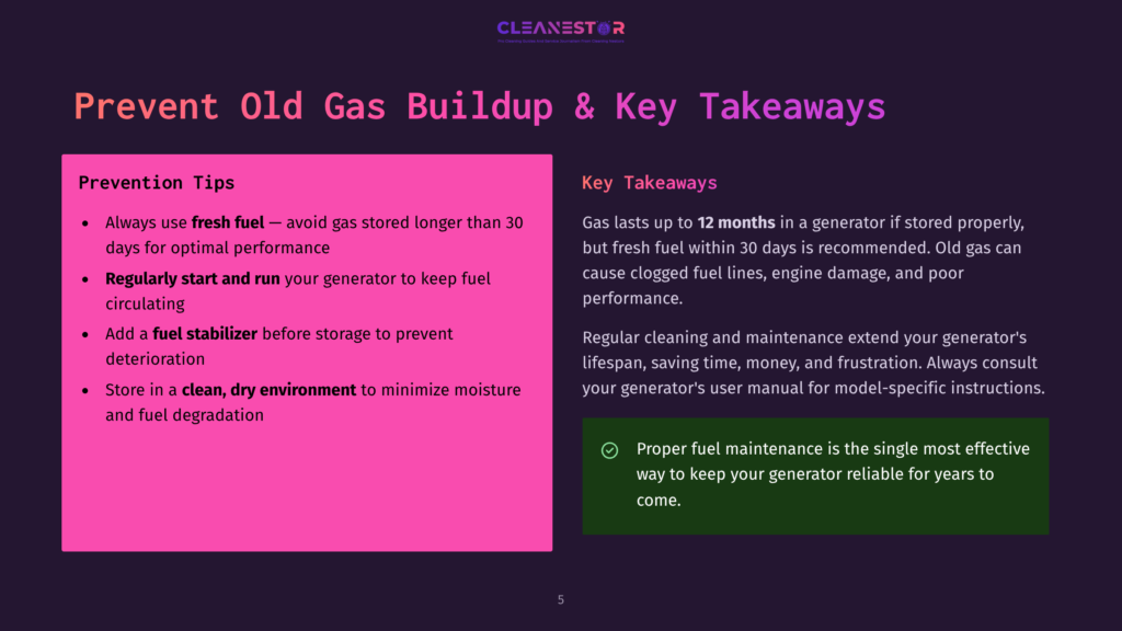 Prevent Old Gas Buildup &Amp; Key Takeaways: Always Use Fresh Fuel, Add Fuel Stabilizer, Store In A Clean, Dry Environment. Gas Lasts Up To 12 Months In A Generator, But Fresh Fuel Within 30 Days Is Recommended.