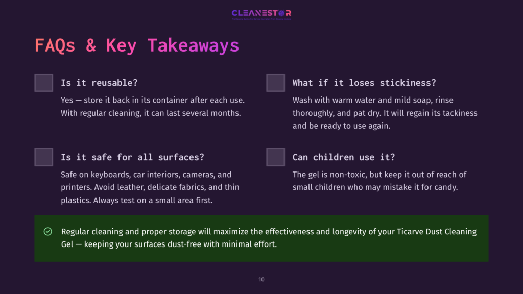 10 Faqs And Key Takeaways Cleanestor Dust Cleaning Gel Faqs: Is It Reusable? Yes. Is It Safe For All Surfaces? Yes. What If It Loses Stickiness? Wash And Dry. Can Children Use It? No. Regular Cleaning And Proper Storage Maximizes Effectiveness And Longevity Of Ticarve Dust Cleaning Gel.