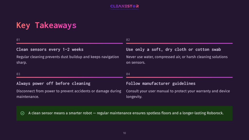 Key Takeaways For Robot Vacuum Maintenance: Clean Sensors Every 1-2 Weeks, Use A Soft Dry Cloth On Sensors, Always Power Off Before Cleaning, And Follow Manufacturer Guidelines. A Clean Sensor Means A Smarter Robot.