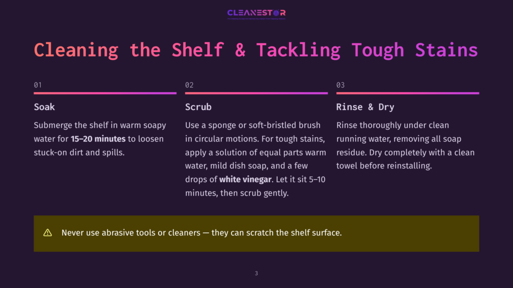 Steps To Clean A Shelf And Tackle Tough Stains. Step 1: Submerge In Warm Soapy Water For 15-20 Minutes. Step 2: Scrub With A Sponge Or Soft-Bristled Brush In Circular Motions, Using A Solution Of Warm Water, Mild Dish Soap, And White Vinegar. Step 3: Rinse Thoroughly Under Clean Running Water And Dry Completely Before Reinstalling. Avoid Abrasive Tools To Prevent Scratching.
