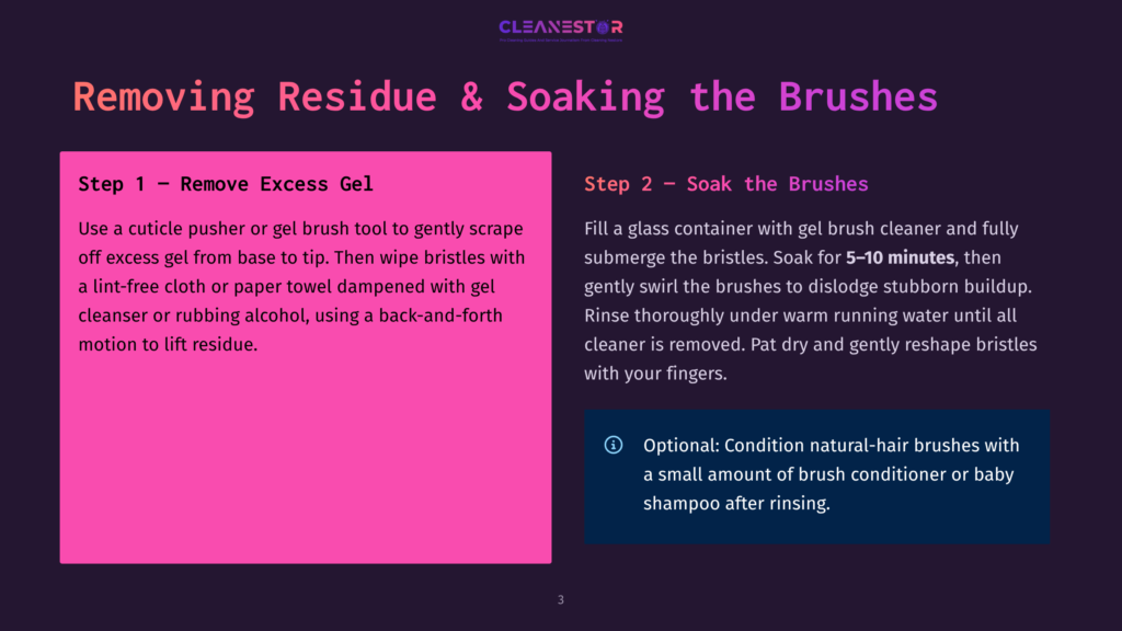 Step-By-Step Guide On Removing Residue And Soaking Makeup Brushes. Step 1: Remove Excess Gel With A Pusher Or Brush, Then Wipe With A Lint-Free Cloth Or Paper Towel Dampened With Cleanser Or Rubbing Alcohol. Step 2: Soak Brushes In Gel Brush Cleaner For 5-10 Minutes, Then Rinse Thoroughly Under Warm Running Water.