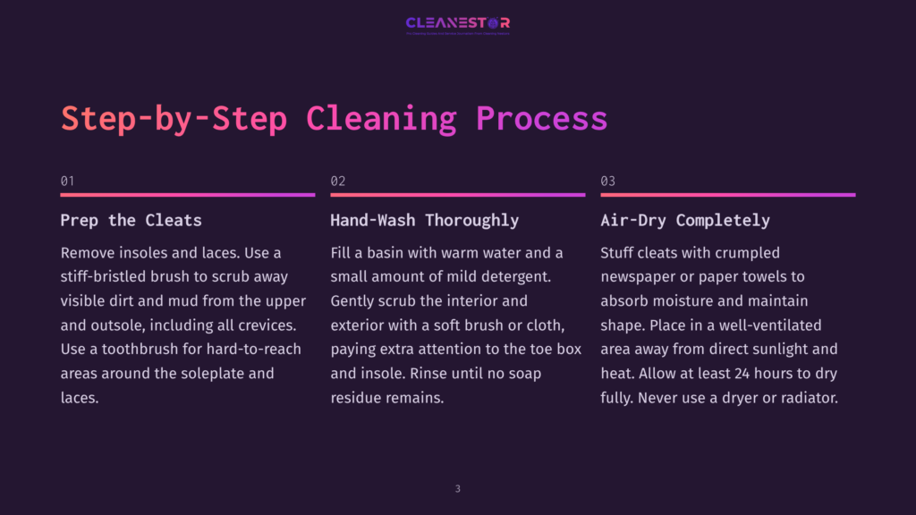 Step-By-Step Guide To Cleaning Cleats: 1. Prep The Cleats By Removing Insoles And Laces And Scrubbing With A Toothbrush. 2. Hand-Wash Thoroughly With Mild Detergent And A Soft Brush. 3. Air-Dry Completely By Stuffing With Crumpled Newspaper For At Least 24 Hours.