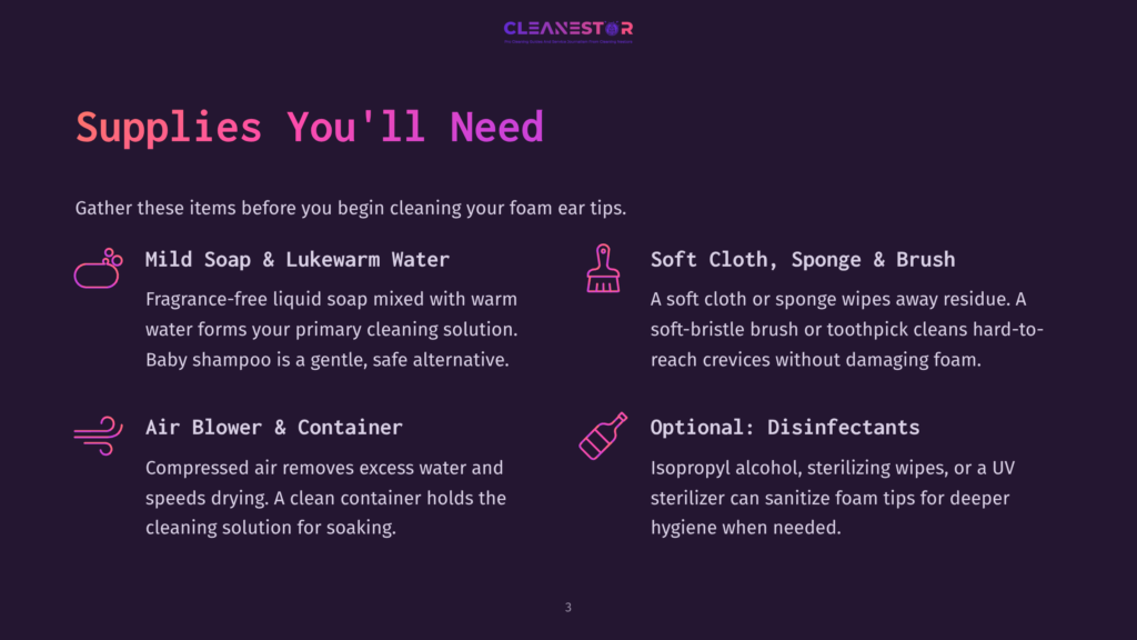 3 Supplies Youll Need 5 Supplies Needed To Clean Foam Ear Tips: Mild Soap And Lukewarm Water, Soft Cloth, Sponge, Brush, Air Blower, And Optional Disinfectants Like Isopropyl Alcohol.