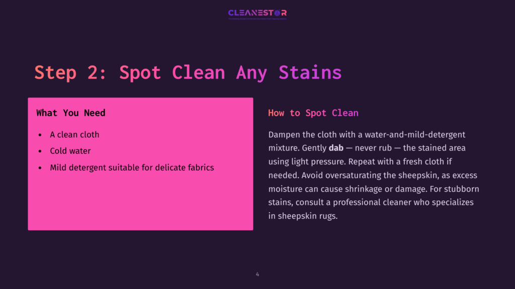 Step 2: Spot Clean Any Stains. &Quot;What You Need&Quot;: A Clean Cloth, Cold Water, Mild Detergent. &Quot;How To Spot Clean&Quot;: Dampen Cloth With Water-Mild Detergent, Dab, Never Rub. Avoid Oversaturating Sheepskin.