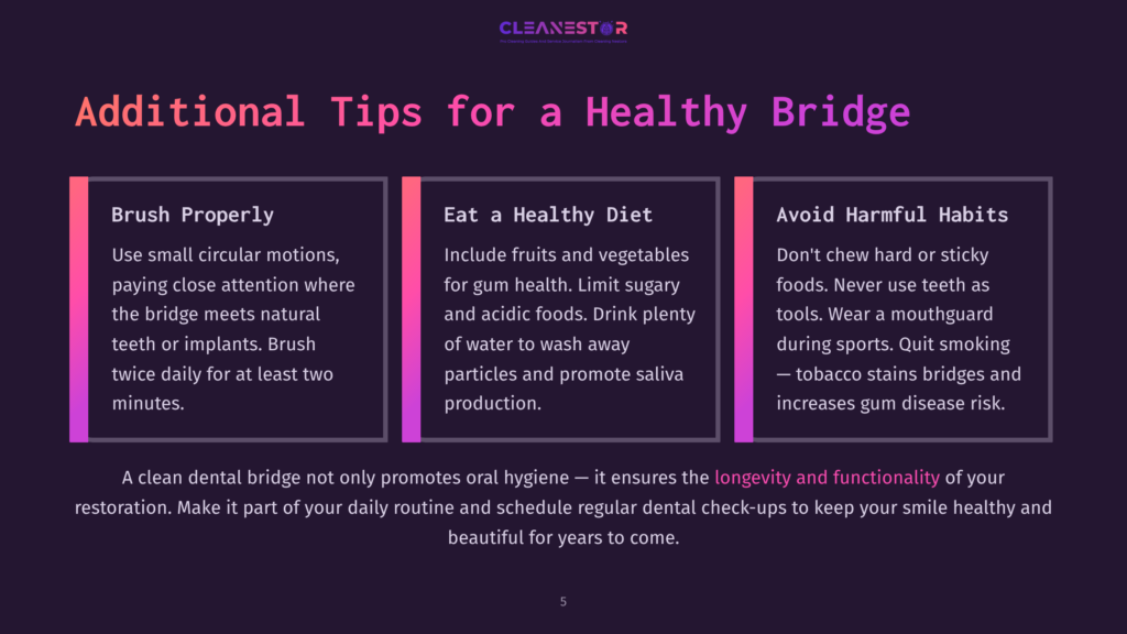 5 Additional Tips For A Healthy Bridge Three Tips For Maintaining A Healthy Dental Bridge. The First Tip Is To Brush Properly Using Small Circular Motions, Paying Attention To Where The Bridge Meets Natural Teeth Or Implants. The Second Tip Is To Eat A Healthy Diet Including Fruits And Vegetables, Limiting Sugary And Acidic Foods, And Drinking Plenty Of Water. The Third Tip Is To Avoid Harmful Habits Like Chewing Hard Or Sticky Foods, Using Teeth As Tools, Or Wearing A Mouthguard During Sports. Quit Smoking To Prevent Tobacco Stains On Bridges And Reduce Gum Disease Risk.