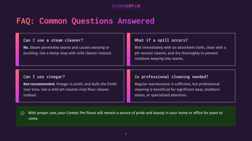 5 Faq Common Questions Answered Faq Section With Four Questions: Can I Use A Steam Cleaner? No, Use A Damp Mop With Mild Cleaner Instead. What If A Spill Occurs? Blot With An Absorbent Cloth, Clean With A Ph-Neutral Cleaner, And Dry Thoroughly. Can I Use Vinegar? Not Recommended, Use A Mild Ph-Neutral Vinyl Floor Cleaner Instead. Is Professional Cleaning Needed? Regular Maintenance Is Sufficient, But Professional Cleaning Is Beneficial For Significant Wear Or Stubborn Stains.