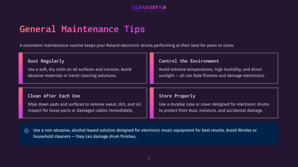 5 General Maintenance Tips 1 Cleanstor General Maintenance Tips For Roland Electronic Drums: Dust Regularly, Clean After Each Use, Control The Environment, Store Properly. Warning: Use Non-Abrasive, Alcohol-Based Solutions.