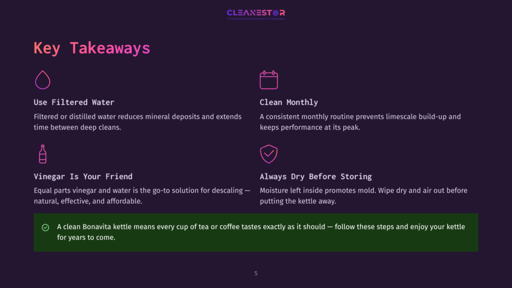 Key Takeaways From Cleanestor: Use Filtered Water, Clean Monthly, Vinegar Is Your Friend For Descaling, And Always Dry Before Storing. A Clean Bonavita Kettle Ensures Better Tea And Coffee Taste.