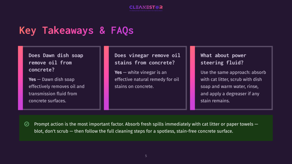 Key Takeaways &Amp; Faqs About Concrete Cleaning: Does Dawn Dish Soap Remove Oil From Concrete? Yes. Does Vinegar Remove Oil Stains From Concrete? Yes. What About Power Steering Fluid? Absorb With Cat Litter, Scrub With Dawn Dish Soap And Warm Water. Prompt Action Is Key.