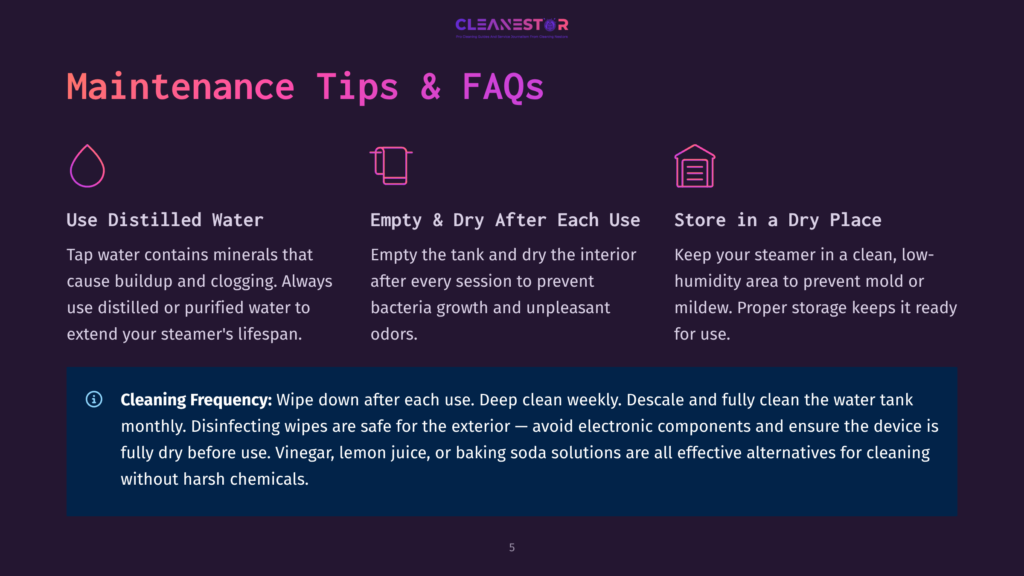 5 Maintenance Tips And Faqs Maintenance Tips And Faqs For A Steam Cleaner: Use Distilled Water, Empty And Dry After Each Use, And Store In A Dry Place. Cleaning Frequency And Safe Exterior Cleaning Solutions Are Also Detailed.