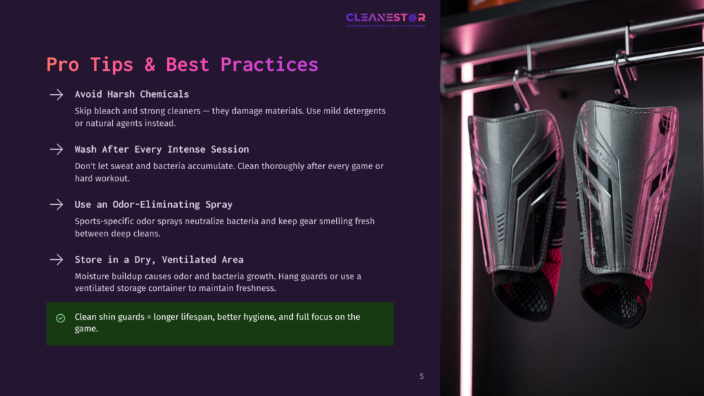 5 Pro Tips And Best Practices Pro Tips &Amp; Best Practices For Cleaning Shin Guards: Avoid Harsh Chemicals, Wash After Every Intense Session, Use An Odor-Eliminating Spray, And Store In A Dry, Ventilated Area. Clean Shin Guards Last Longer, Are More Hygienic, And Have Full Focus On The Game.