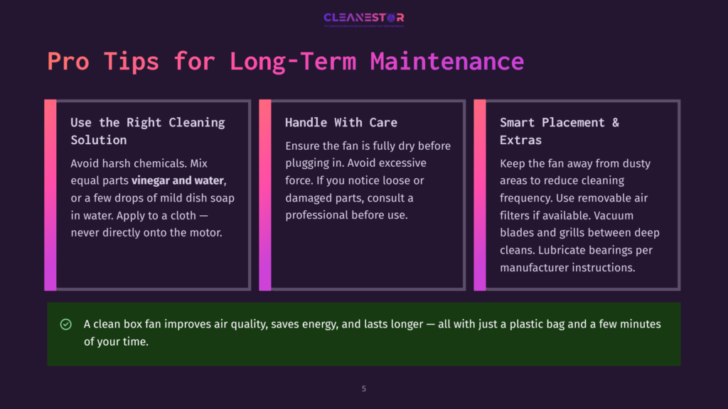 5 Pro Tips For Long Term Maintenance Pro Tips For Long-Term Maintenance: Use The Right Cleaning Solution, Handle With Care, And Smart Placement &Amp; Extras For Fan Upkeep. A Clean Box Fan Improves Air Quality, Saves Energy, And Lasts Longer.