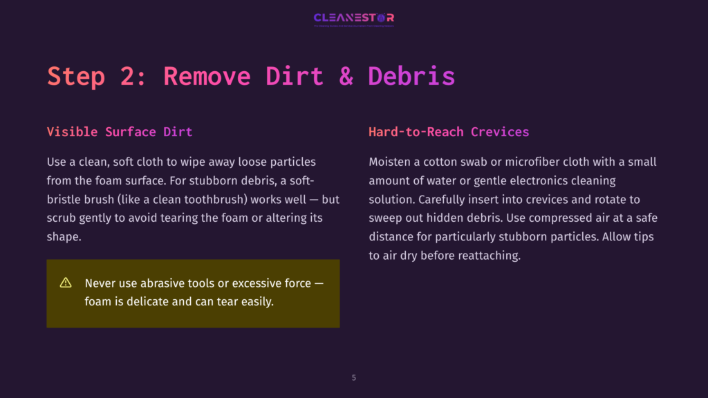 5 Step 2 Remove Dirt And Debris Step 2: Remove Dirt &Amp; Debris. Visible Surface Dirt: Use A Clean, Soft Cloth To Wipe Away Loose Particles. Hard-To-Reach Crevices: Moisten A Cotton Swab Or Microfiber Cloth With A Small Amount Of Water Or Gentle Electronics Cleaning Solution. Never Use Abrasive Tools Or Excessive Force.