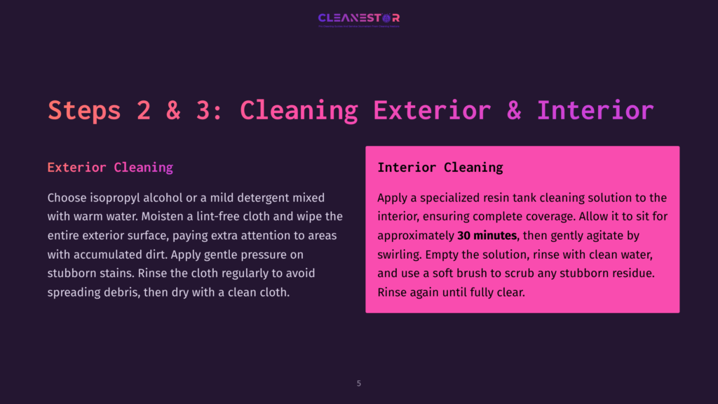 5 Steps 2 And 3 Cleaning Exterior And Interior Steps 2 &Amp; 3: Cleaning Exterior &Amp; Interior. Exterior Cleaning: Moisten A Lint-Free Cloth With Isopropyl Alcohol Or Mild Detergent And Warm Water To Clean The Exterior Surface. Interior Cleaning: Apply A Specialized Resin Tank Cleaning Solution To The Interior, Ensuring Complete Coverage, Then Gently Agitate And Rinse With Clean Water Until Fully Clear.