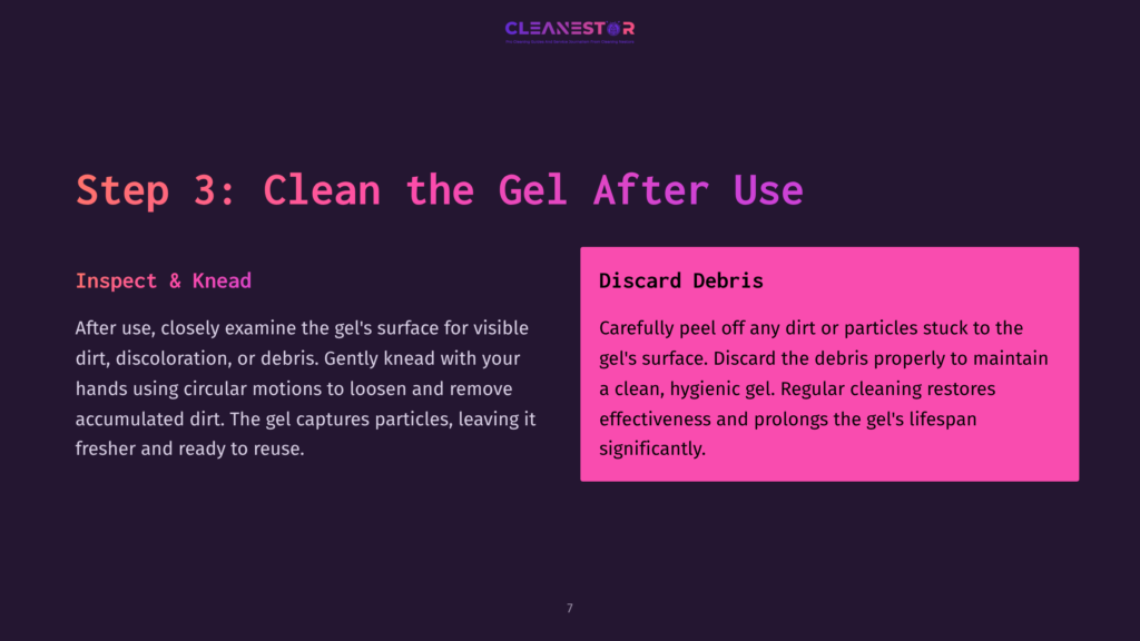 7 Step 3 Clean The Gel After Use Step 3: Clean The Gel After Use. Inspect &Amp; Knead: After Use, Examine The Gel'S Surface For Visible Dirt, Discoloration, Or Debris. Gently Knead With Hands Using Circular Motions To Loosen And Remove Accumulated Dirt. Discard Debris: Carefully Peel Off Any Dirt Or Particles Stuck To The Gel'S Surface. Discard The Debris Properly To Maintain A Clean, Hygienic Gel. Regular Cleaning Restores Effectiveness And Prolongs The Gel'S Lifespan Significantly.