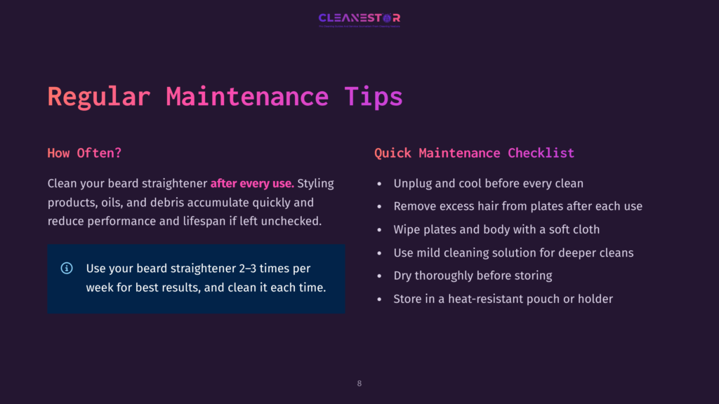 8 Regular Maintenance Tips Cleanestor Regular Maintenance Tips: How Often? Use Your Beard Straightener 2-3 Times Per Week. Quick Maintenance Checklist: Unplug, Remove Hair, Wipe Plates, Use Mild Solution, Dry Thoroughly, Store In Heat-Resistant Pouch.