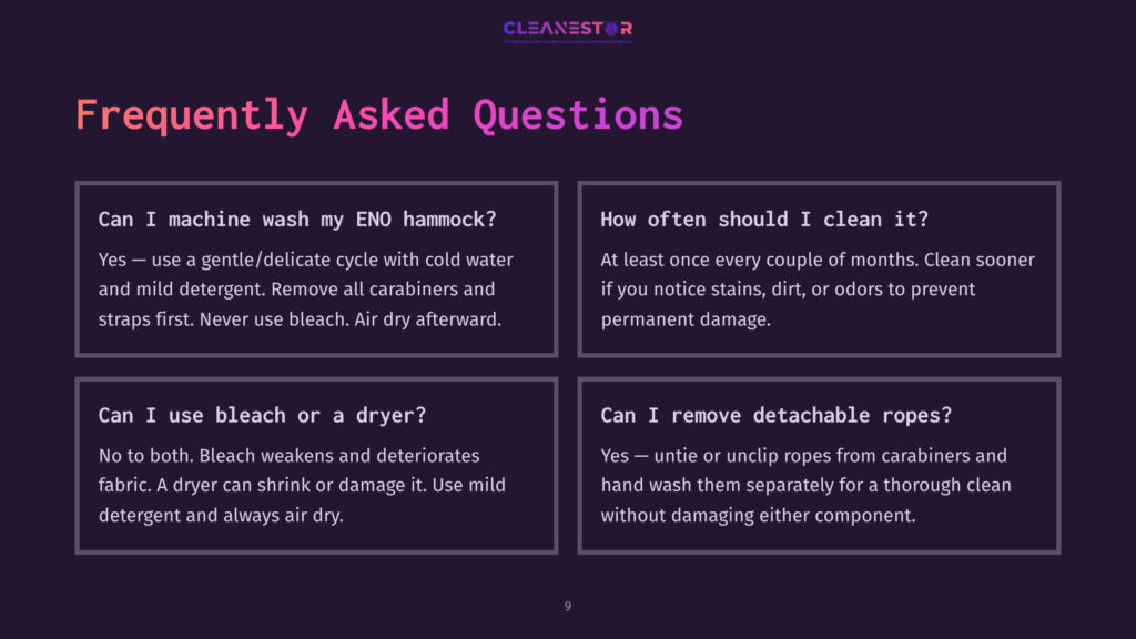Cleanestor Faq Slide: Can I Machine Wash My Eno Hammock? Yes – Use A Gentle/Delicate Cycle With Cold Water And Mild Detergent. Remove All Carabiners And Straps First. Never Use Bleach. Air Dry Afterward. How Often Should I Clean It? At Least Once Every Couple Of Months. Clean Sooner If You Notice Stains, Dirt, Or Odors To Prevent Permanent Damage. Can I Use Bleach Or A Dryer? No To Both. Bleach Weakens And Deteriorates Fabric. A Dryer Can Shrink Or Damage It. Use Mild Detergent And Always Air Dry. Can I Remove Detachable Ropes? Yes – Untie Or Unclip Ropes From Carabiners And Hand Wash Them Separately For A Thorough Clean Without Damaging Either Component.