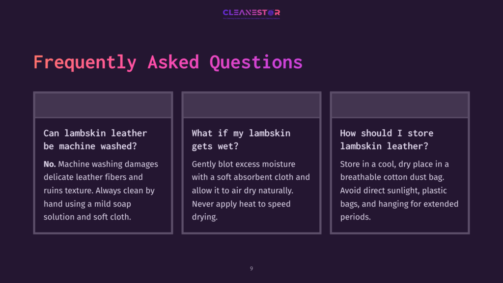 Frequently Asked Questions About Lambskin Leather Care: Can Lambskin Be Machine Washed? No. How To Dry Wet Lambskin? Gently Blot With A Soft Cloth. How To Store Lambskin Leather? In A Cool, Dry Place Away From Direct Sunlight.