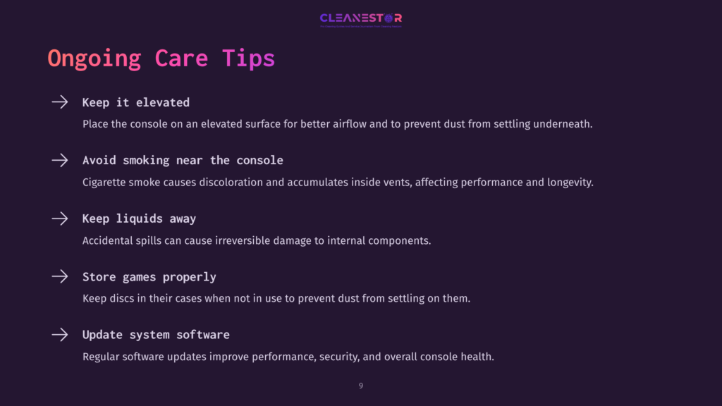 9 Ongoing Care Tips Ongoing Care Tips For Game Consoles: Keep Elevated, Avoid Smoking, Keep Liquids Away, Store Games Properly, And Update System Software.