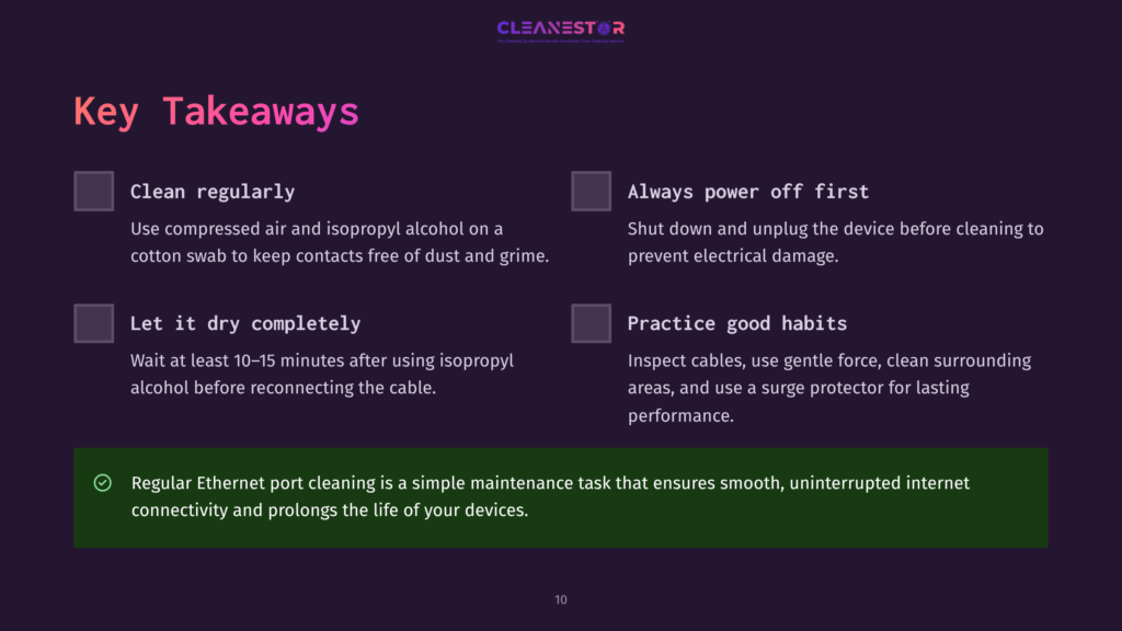 10 Key Takeaways 102 Key Takeaways For Cleaning Network Ports: Clean Regularly With Compressed Air And Isopropyl Alcohol, Let It Dry Completely, Always Power Off First, And Practice Good Habits. Regular Ethernet Port Cleaning Ensures Smooth, Uninterrupted Internet Connectivity.