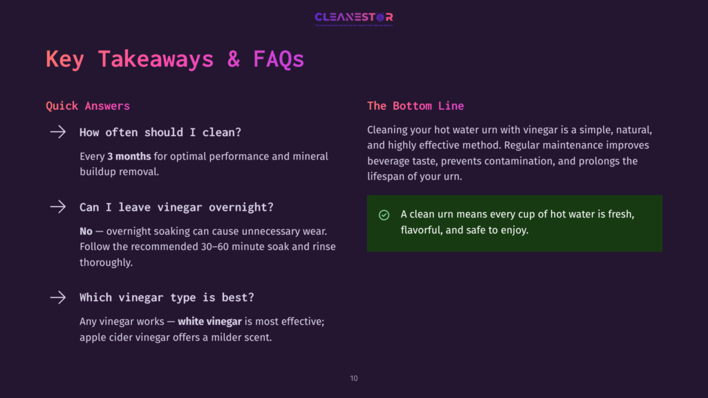 Cleanestor Faq: How Often Should I Clean My Hot Water Urn? Every 3 Months. Can I Leave Vinegar Overnight? No. Which Vinegar Type Is Best? White Vinegar.