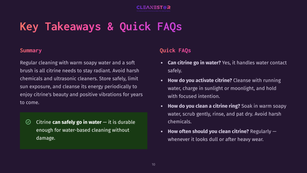 Key Takeaways &Amp; Quick Faqs About Citrine Cleaning: Regular Cleaning With Warm Soapy Water Is Recommended. Avoid Harsh Chemicals And Ultrasonic Cleaners. Citrine Can Go In Water, But Should Be Charged In Sunlight Or Moonlight. Soak In Warm Soapy Water To Clean A Citrine Ring. Clean Citrine Regularly When It Looks Dull.