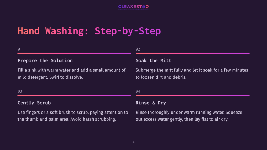 4 Hand Washing Step By Step Step-By-Step Guide To Hand Washing A Cleaning Mitt: 1. Prepare The Solution With Warm Water And Detergent. 2. Soak The Mitt. 3. Gently Scrub The Mitt With A Soft Brush. 4. Rinse And Dry.
