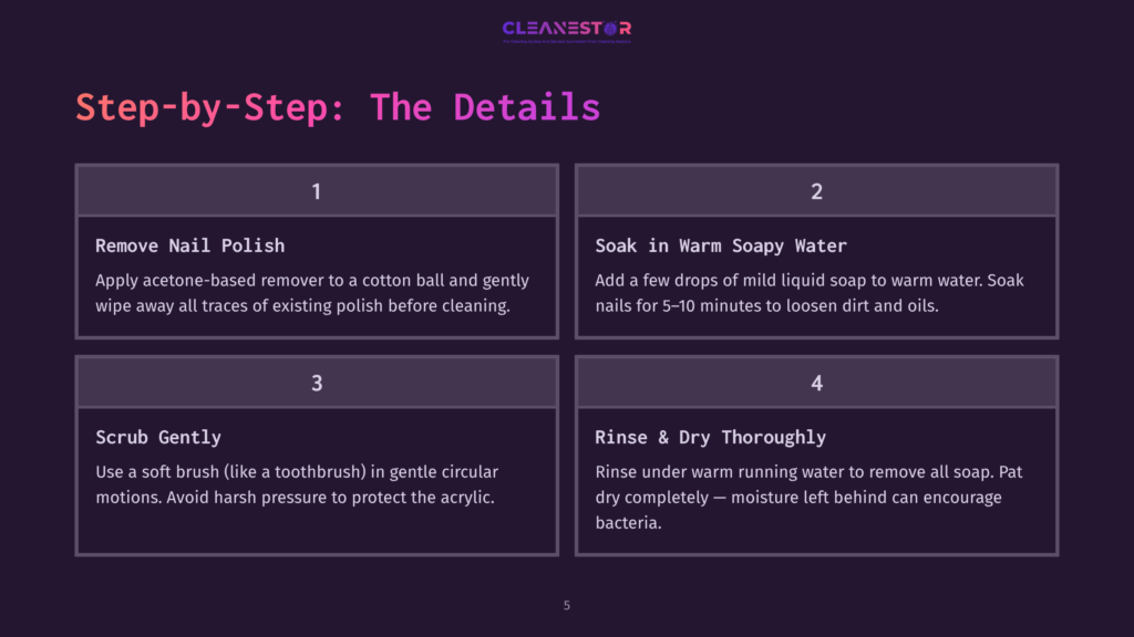 5 Step By Step The Details Step-By-Step Guide To Cleaning Acrylic: 1. Remove Nail Polish With Acetone. 2. Soak In Warm Soapy Water. 3. Scrub Gently With A Soft Brush. 4. Rinse &Amp; Dry Thoroughly.