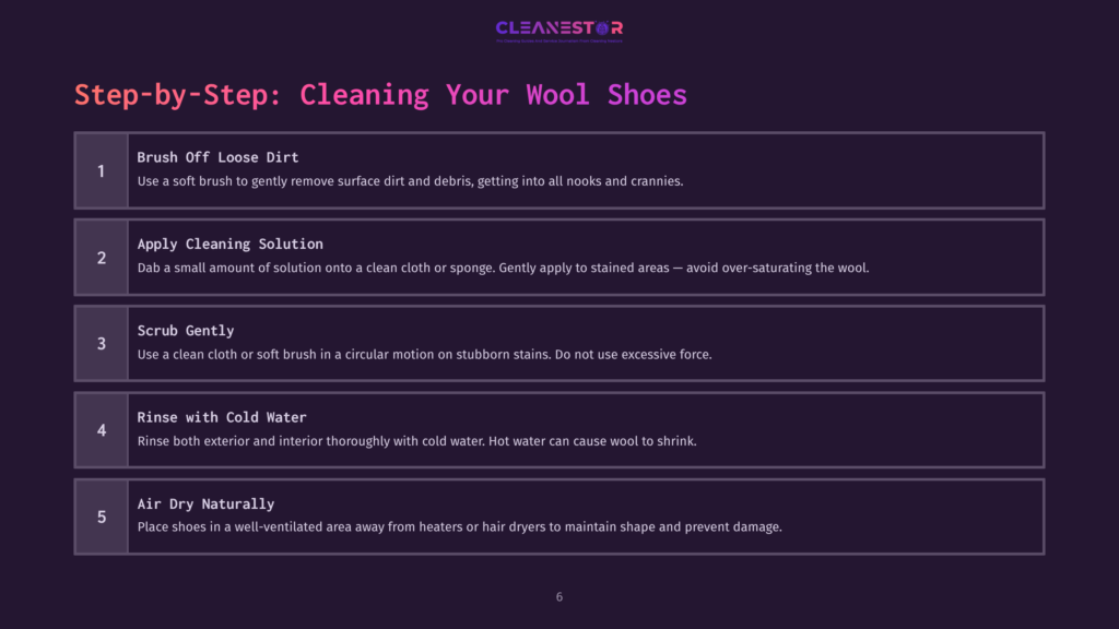 Step-By-Step Guide To Cleaning Wool Shoes: 1. Brush Off Loose Dirt. 2. Apply Cleaning Solution. 3. Scrub Gently. 4. Rinse With Cold Water. 5. Air Dry Naturally.