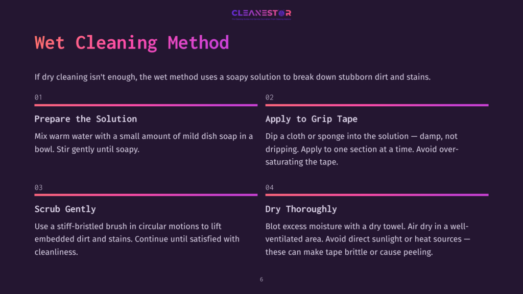 6 Wet Cleaning Method Cleanestor Wet Cleaning Method Guide: Prepare Solution With Warm Soapy Water, Apply To Grip Tape With Damp Cloth, Scrub Gently With Stiff Brush, And Dry Thoroughly With A Dry Towel.