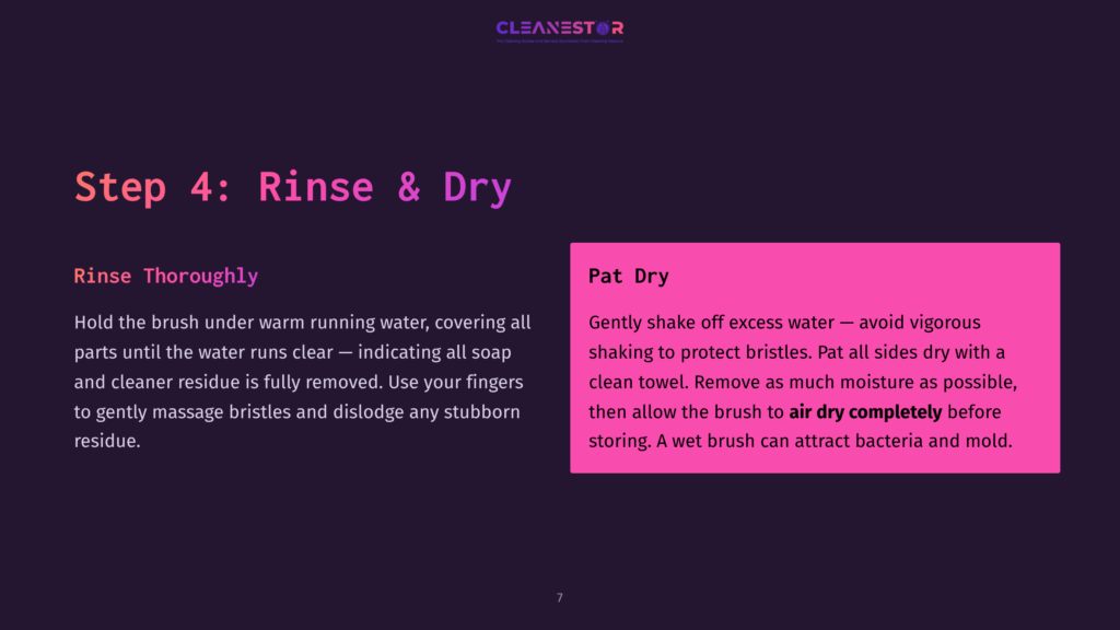 Step 4: Rinse &Amp; Dry. Hold The Brush Under Warm Running Water, Covering All Parts Until The Water Runs Clear, Indicating Full Removal Of Soap And Cleaner Residue. Pat Dry The Brush.