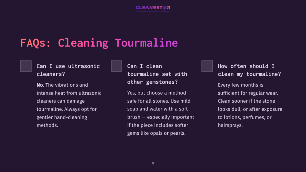 Faqs About Cleaning Tourmaline: Can I Use Ultrasonic Cleaners? No, Vibrations Can Damage Tourmaline. Can I Clean Tourmaline With Other Gemstones? Yes, With Mild Soap And Water. How Often Should I Clean My Tourmaline? Every Few Months, Or After Exposure To Lotions.