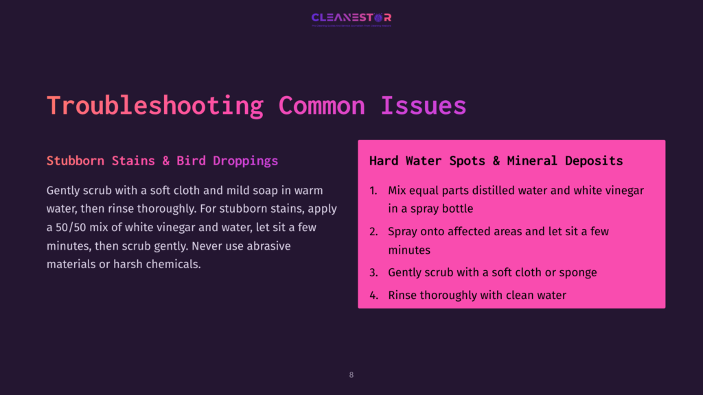Troubleshooting Common Issues: Stubborn Stains &Amp; Bird Droppings Require A 50/50 Mix Of White Vinegar And Water. Hard Water Spots &Amp; Mineral Deposits Need A Spray Of The Same Solution, Followed By Rinsing.