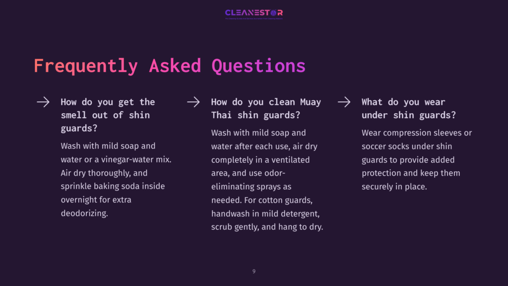 9 Frequently Asked Questions 145 Frequently Asked Questions About Cleaning Shin Guards: How To Get Smell Out Of Shin Guards, How To Clean Muay Thai Shin Guards, And What To Wear Under Shin Guards.