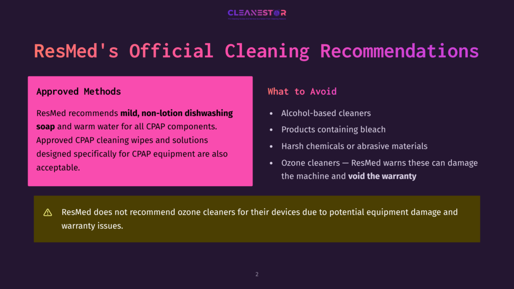2 Resmeds Official Cleaning Recommendations Resmed'S Official Cleaning Recommendations Slide: Approved Methods Include Mild, Non-Lotion Dishwashing Soap And Warm Water For Cpap Components, And Approved Cpap Cleaning Wipes And Solutions. Avoid Alcohol-Based Cleaners, Harsh Chemicals, And Ozone Cleaners.