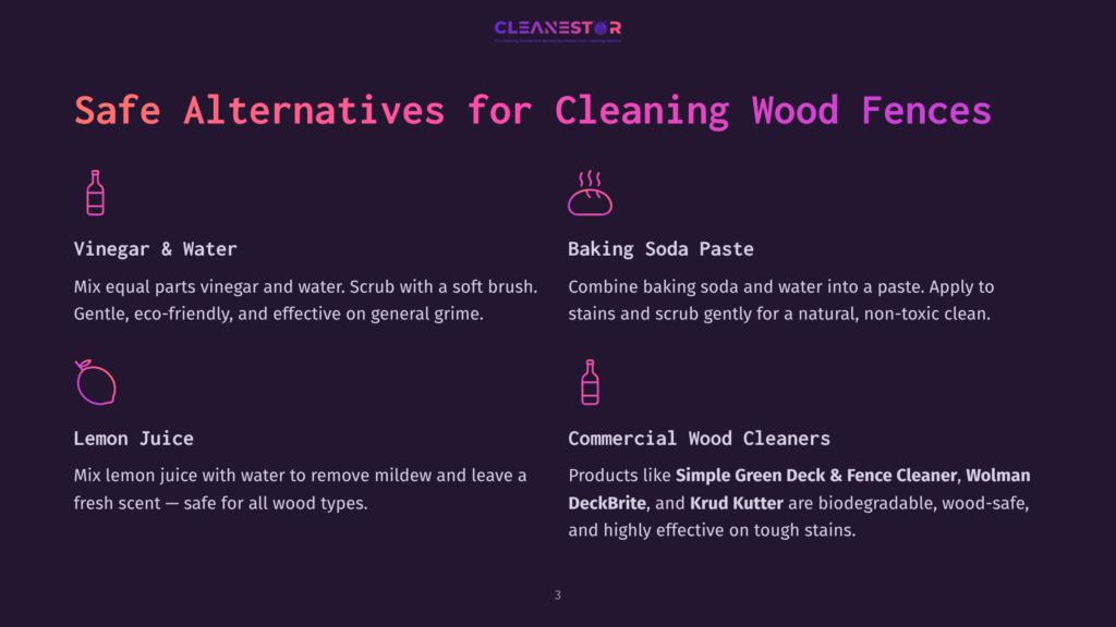 Safe Alternatives For Cleaning Wood Fences: Vinegar &Amp; Water, Baking Soda Paste, Lemon Juice, And Commercial Wood Cleaners Like Simple Green Deck &Amp; Fence Cleaner.