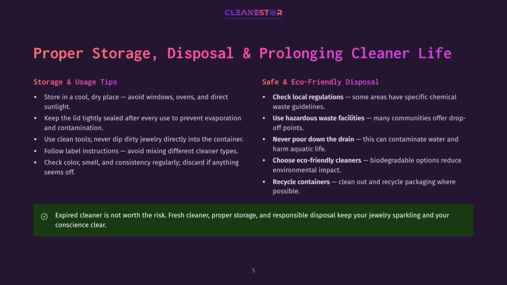 5 Proper Storage Disposal And Prolonging Cleaner Life Proper Storage, Disposal, And Prolonging Cleaner Life Tips: Store In Cool, Dry Place, Seal Lid Tightly, Use Clean Tools, Follow Label Instructions, Check Color/Consistency. Safely Dispose By Checking Regulations, Avoiding Hazardous Waste, Not Pouring Down Drain, Choosing Eco-Friendly Cleaners, And Recycling Containers. Expired Cleaner Is Not Worth The Risk.